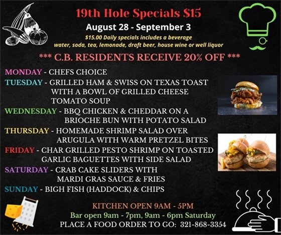 19th Hole Specials - ONLY $15 - Week of Aug 28 - Sept 3  $15.00 Daily Specials includes a beverage (water, soda, tea, lemonade, draft beer, house wine, or well liquor).  C.B. Residents receive 20% off  Monday- Chef's Choice Tuesday- Grilled Ham & Swiss on Texas Toast with a bowl of grilled cheese tomato soup Wednesday- BBQ Chicken and Cheddar on a brioche bun with potato salad Thursday- Homemade Shrimp over Arugula with warm pretzel bites Friday- Char Grilled Pesto Shrimp on toasted garlic baguettes with side salad Saturday- Crab Cake Sliders with Mardi Gras sauce and fries Sunday- Big Fish (Haddock) and chips  PLACE FOOD ORDER TO GO: 321-868-3354  Kitchen Open 9am - 5pm, Bar Open 9am - 7pm; 9am - 6pm Saturday