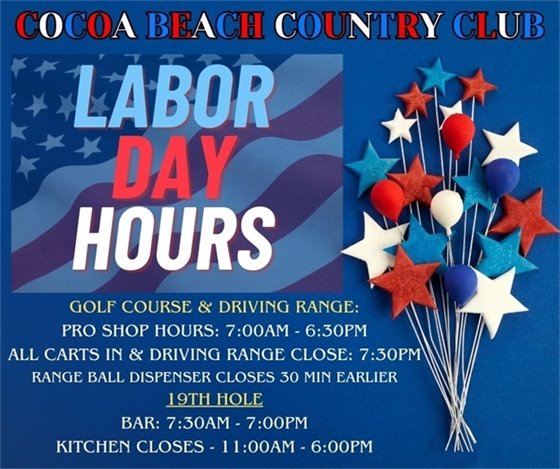 Cocoa Beach Country Club, Labor Day Hours, Golf Course & Driving Range, Pro Shop Hours: 7:00am-6:30pm, All carts in and driving range close 7:30pm, range ball dispenser closes 30 min earlier, 19th hole, Bar: 7:30am-7:00pm, Kitchen: 11:00am-6:00pm