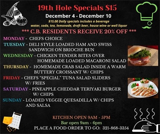 NEW WEEK, NEW SPECIALS!  19th Hole Specials - ONLY $15 - Week of Dec 4 - Dec 10  $15.00 Daily Specials includes a beverage (water, soda, tea, lemonade, draft beer, house wine, or well liquor).  C.B. Residents receive 20% off  Monday - Chefs choice Tuesday- Deli style loaded Ham and Swiss sandwich on Brioche bun Wednesday- Chicken Tender Bites over Homemade loaded macaroni salad Thursday- Homemade Crab Salad inside a warm buttery Croissant w/ tri colored chips Friday- Chefs “Special” Tuna Salad sliders w/ Fries Saturday- Pineapple Cheddar Teriyaki Burger w/ Chips Sunday- Loaded Veggie Quesadilla w/ chips and salsa  PLACE FOOD ORDER TO GO: 321-868-3354 Kitchen Open 9am - 5pm, Bar Open 9am - 6pm