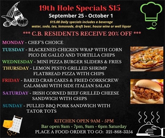 EXCITING MENU THIS WEEK!!! We are more than just golf... Come out and enjoy the upgrades to the décor and the delicious menu! ??????????????  19th Hole Specials - ONLY $15 - Week of Sept 25 - Oct 1  $15.00 Daily Specials includes a beverage (water, soda, tea, lemonade, draft beer, house wine, or well liquor).  C.B. Residents receive 20% off  MONDAY - CHEF'S CHOICE  TUESDAY- Blackened Grilled Chicken Wrap w/ Corn Pico De Gallo and Tortilla chips  WEDNESDAY - Mini Pizza Burger Sliders w/ Fries  THURSDAY - Lemon Pesto Grilled Shrimp Flatbread Pizza w/ chips  FRIDAY - Baked Crab Cakes and Fried Corkscrew Calamari w/ side Italian Salad  SATURDAY - Irish Corned Beef Grilled  Cheese Sandwich w/ chips  SUNDAY - Pulled BBQ Pork Sandwich w/ Tater Tots  PLACE FOOD ORDER TO GO: 321-868-3354  Kitchen Open 9am - 5pm, Bar Open 9am - 7pm; 9am - 6pm Saturday