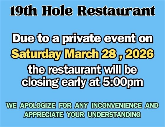 19th hole restaurant, due to a private event on Saturday March 28, 2026, the restaurant will be closing early at 5:00pm. We apologize for any inconvenience and appreciate your understanding.