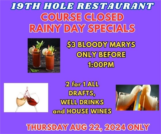 19th hole restaurant course closed rainy day specials $3 bloody marys only before 1:00pm, 2 for 1 drafts, well drinks and house wines thursday aug 22 2024 only