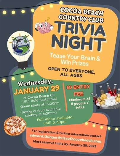 COCOA BEACH COUNTRY CLUB TRIVIA NIGHT. TEASE YOUR BRAIN AND WIN PRIZES. OPEN TO EVERYONE ALL AGES. WEDNESDAY JANUARY 29, 2025 AT COCOA BEACH CC 19TH HOLE RESTAURANT.  FOOD AND DRINKS 5:30PM, TRIVA 6:00PM.  Full menu available until 6:30pm. $0 ENTRY FEE, MAIXMUM OF 8 PEOPLE / TABLE.  FOR REGISTRATION.  To register, or if you have any questions, please contact Ed Thinger at edward.thinger@cityofcocoabeach.com