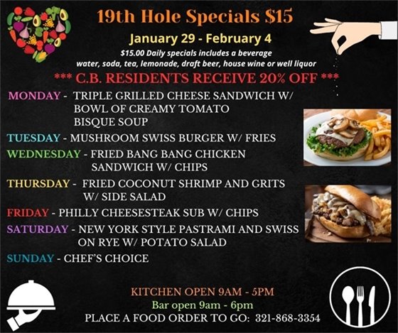 The week is starting FRIGID for FLORIDA, so come on in and try our specials and warm up with some hot food and maybe try one of our 10 beers now on tap!  19th Hole Specials - ONLY $15 - Week of Jan 29 - Feb 4  $15.00 Daily Specials includes a beverage (water, soda, tea, lemonade, draft beer, house wine, or well liquor).  C.B. Residents receive 20% off  Monday- Triple Grilled Cheese Sandwich w/ bowl of Creamy Tomato Bisque Soup Tuesday- Mushroom Swiss Burger w/ Fries Wednesday- Fried Bang Bang Chicken Sandwich w/ Chips Thursday- Fried Coconut Shrimp and Grits w/ Side Salad Friday- Philly Cheesesteak Sub w/ Chips Saturday- New York Style Pastrami and Swiss on Rye w/ Potato Salad Sunday - Chefs Choice  PLACE FOOD ORDER TO GO: 321-868-3354 Kitchen Open 9am - 5pm, Bar Open 9am - 6pm