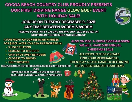 COCOA BEACH COUNTRY CLUB proudly presents our first driving range glow golf event with holiday sale! Join us on Tuesday December 9, 2025, anytime between 5pm & 8pm.  Reserve your spot by calling the Pro Shop (321-868-3351) or stopping in the pro shop and signing up.  A fun night of contests with prizes for $15/player you can participate in: a 5 hole putting, closest to the rope, chip shot over reindeer, closest to frosty and ugly sweater, also on Dec. 9, from 5pm-8pm we will have our annual christmas sale, all items in shop on sale, find your merchandise, then play a card game to determine the percentage off your items, complimentary hot chocolate & cookies in the pro shop, plus beverage cart station outside for both alcoholic and non-alcoholic purchases