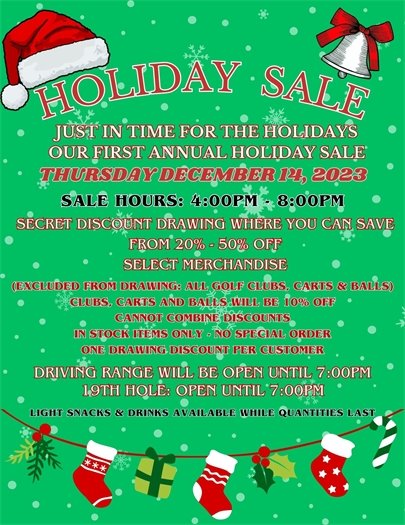 COME JOIN US FOR OUR FIRST ANNUAL HOLIDAY SALE!  ONE DAY ONLY!  Thursday December 14 from 4:00pm - 8:00pm.  The Driving range and bar will be open until 7:00pm so you can shop til you drop and then partake in some driving range time or have a beverage with a friend or family!  Come in, find some merchandise you love, go to the register and grab a discount ball from Santa's bag and see how much you've saved (from 20% - 50% off, perhaps on 1 item, perhaps on your entire order, we'll have to see what Santa has in his bag for us).    In stock items only, no special orders, are available for the promotion.  Golf clubs, push carts and golf balls are NOT part of the discount program, but will be on sale for 10% off.  