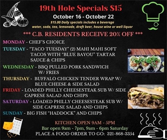 New week, new menu!   19th Hole Specials - ONLY $15 - Week of Oct 16 - Oct 22  $15.00 Daily Specials includes a beverage (water, soda, tea, lemonade, draft beer, house wine, or well liquor).  C.B. Residents receive 20% off  Monday - Chefs Choice Tuesday- “Taco Tuesday” 2 Mahi Mahi soft tacos with “blue bayou” tartar sauce and chips Wednesday - BBQ pulled pork sandwich w/ fries Thursday - buffalo Chicken tender wrap w/ blue cheese and side salad Friday & Saturday - Loaded Philly cheesesteak Sub w/ side caprese Salad and chips Sunday - Big Fish “Haddock” and chips  PLACE FOOD ORDER TO GO: 321-868-3354 Kitchen Open 9am - 5pm, Bar Open 9am - 7pm; 9am - 6pm Saturday