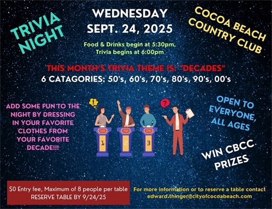 Trivia night cocoa beach country club Wednesday Sept. 24th food and drinks begin at 5:30pm, trivia begins at 6:00pm, This month's trivia theme is "decades", 6 categories: 50's, 60's, 70's, 80's, 90's and 00's.   Add some fun for the night by dressing in your favorite clothes from your favorite decade, $0 entry fee, maximum of 8 people per table reserve table by 9/32/25. Win CBCC prizes. open to all ages, for more information or to reserve a table contact edward.thinger@cityofcocoabeach.com