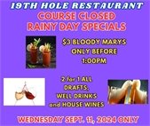 19th hole restaurant course closed rainy day specials $3 bloody marys only before 1:00pm, 2 for 1 drafts, well drinks and house wines Wednesday September 11, 2024 only