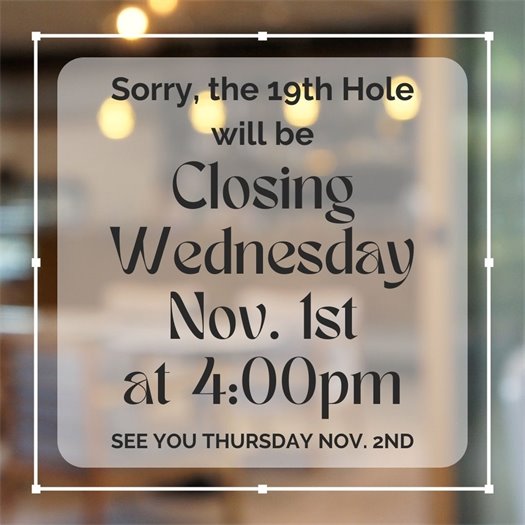 The 19th Hole Restaurant at Cocoa Beach Country Club will be closing early on Wednesday November 1st at 4:00pm due to ongoing renovation work.  We apologize for this inconvenience but we will be open again first thing Thursday morning, November 2nd.  Thank you for your understanding and we will see you Thursday!