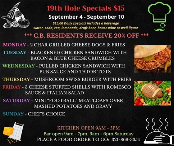 19th Hole Specials - ONLY $15 - Week of Sept 4 - Sept 10  $15.00 Daily Specials includes a beverage (water, soda, tea, lemonade, draft beer, house wine, or well liquor).  C.B. Residents receive 20% off  Monday (closes 4pm) - “Happy Labor Day “!!!! Draft Beer Flight - choose any 4 draft beers ?? for 8$  2 Char Grilled Cheese Dogs and Fries  Tuesday- blackened chicken sandwich w/ bacon and Blue cheese crumbles  Wednesday- Pulled Chicken Sandwich w/ pub sauce and tater tots  Thursday- Mushroom Swiss Burger w/ fries  Friday- 3 Cheese Stuffed Shells w/ Romesco sauce and Italian Salad  Saturday- mini “football” meatloafs over mashed potatoes and gravy  Sunday- Chefs Choice  PLACE FOOD ORDER TO GO: 321-868-3354  Kitchen Open 9am - 5pm, Bar Open 9am - 7pm; 9am - 6pm Saturday