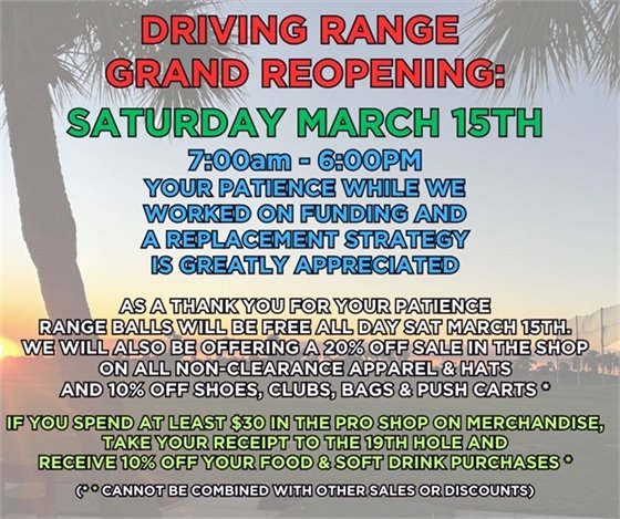Driving range grand reopening, saturday march 15, 2025, 7:00am-6:00pm, your patience while we worked on funding and a replacement strategy is greatly appreciated, as a thank you for your patience, range balls will be free all day Sat March 15, we will also be offering a 20% discount on all non-clearance apparel and hats and 10% off shoes, bags, clubs and push carts, If you spend at least $30 in the pro shop you can take your receipt to the 19th hole for a 10% discount on your food and soft drink purchases (not alcohol), cannot be combined with any other sales or discounts 