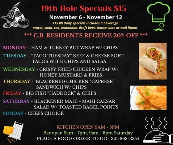 November means "FALL"ing into a new menu!   19th Hole Specials - ONLY $15 - Week of Nov 6 - Nov 12  $15.00 Daily Specials includes a beverage (water, soda, tea, lemonade, draft beer, house wine, or well liquor).  C.B. Residents receive 20% off  Monday - Ham and turkey BLT Wrap w/ chips Tuesday- “Taco Tuesday” Beef and Cheese Soft tacos with chips and salsa Wednesday- Crispy Fried Chicken Wrap w/ honey mustard and fries Thursday- Blackened Chicken “Caprese” Sandwich w/ chips Friday- Big Fish “Haddock” and Chips Saturday- Blackened Mahi - Mahi Caesar Salad w/ toasted Bagel points  Sunday- Chefs Choice  PLACE FOOD ORDER TO GO: 321-868-3354  Kitchen Open 9am - 5pm, Bar Open 9am - 7pm; 9am - 6pm Saturday