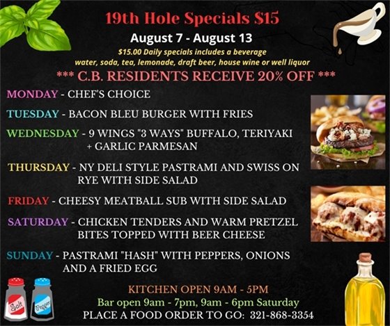 19th Hole Specials for August 7 - August 13 $15.00 Daily Specials includes a beverage (water, soda, tea, lemonade, draft beer, house wine, or well liquor). C.B. Residents receive 20% off  Monday- Chefs Choice  Tuesday- Bacon Bleu Burger w/ fries  Wednesday- 9 Wings “3 ways” buffalo, teriyaki + garlic Parmesan  Thursday - NY Deli style Pastrami and Swiss on Rye w/ side salad  Friday- Cheesy Meatball Sub w/ side salad  Saturday - Chicken tenders and warm pretzel bites topped with Beer Cheese  Sunday- Pastrami “Hash” w/ peppers, onions and a fried egg  PLACE FOOD ORDER TO GO: 321-868-3354 Kitchen Open 9am - 5pm, Bar Open 9am - 7pm; 9am - 6pm Saturday