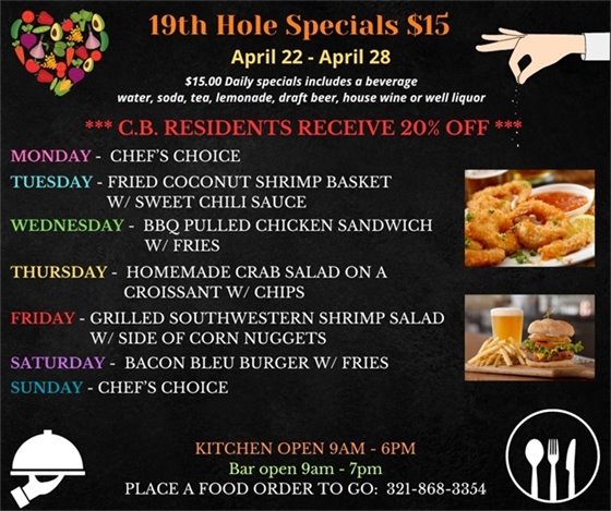 SPECIALS ARE HERE!!!! Come on out this week, before, during, after your round or just come on by for some delicious options!  19th Hole Specials - ONLY $15 - Week of April 22 - April 28  $15.00 Daily Specials includes a beverage (water, soda, tea, lemonade, draft beer, house wine, or well liquor).  C.B. Residents receive 20% off  Monday- chefs choice Tuesday- Fried Coconut Shrimp basket w/ sweet chili sauce Wednesday- BBQ Pulled Chicken Sandwich w/ fries Thursday- Homemade Crab Salad on a Croissant w/ chips Friday- Grilled Southwestern Shrimp Salad w/ side of Corn Nuggets Saturday- Bacon Bleu Burger w/ fries Sunday- Chefs Choice  PLACE FOOD ORDER TO GO: 321-868-3354 Kitchen Open 9am - 6pm, Bar Open 9am - 7pm