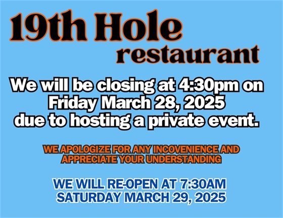 19th hole restaurant we will be closing at 4:30pm on Friday March 28, 2025 due to hosting a private event, we apologize for any inconvenience and appreciate your understanding, we will reopen at 7:30am on Saturday March 30, 2025