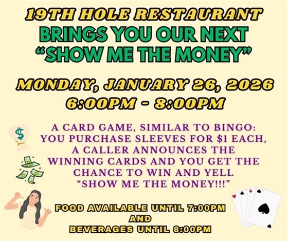 19th hole restaurant, brings you our next "show me the money", Monday, January 26th, 6:00pm -8:00pm, A CARD GAME, SIMILAR TO BINGO: YOU PURCHASE CARDS, A CALLER ANNOUNCES THE WINNING CARDS AND YOU GET THE CHANCE TO WIN THE JACKPOT AND YELL “show me the money!!!”, food available until 7:00pm and beverages until 8:00pm
