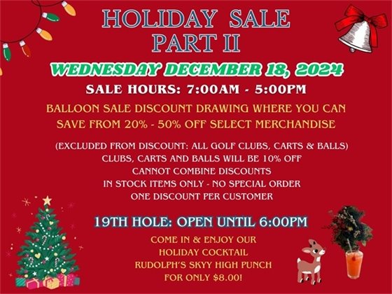 HOLIDAY SALE Just in time for the holidays, our second annual holiday sale, Wednesday December 18, 2024; From 7:00am - 5:00pm, sale discount drawing where you can save anywhere from 20%-50% off select merchandise, (excluded from discount: all golf clubs, push carts and balls which will be 10% off for the day.  Cannot combine discounts, in stock items only, no special order, one discount per customer, 19th Hole open until 6:00pm, come in and enjoy our specialty holiday cocktail, Rudolph's Skyy High Punch for only $8.00