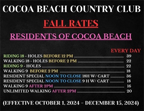 COCOA BEACH COUNTRY CLUB, FALL RATES, RESIDENTS OF COCOA BEACH, EVERY DAY  RIDING 18 - HOLES BEFORE 12 PM $39,  WALKING 18 - HOLES BEFORE 2 PM $22,  RIDING 9 - HOLES $22,  WALKING 9  BEFORE 2 PM $18,  RESIDENT SPECIAL NOON TO CLOSE 18H W/ CART $36,  RESIDENT SPECIAL NOON TO CLOSE 9 H W/ CART $18,  WALKING 9 AFTER 2PM $16,  UNLIMITED WALKING AFTER 2PM $20, (EFFECTIVE OCTOBER 1, 2024 - DECEMBER 15, 2024)