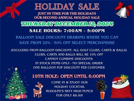 HOLIDAY SALE Just in time for the holidays, our second annual holiday sale, Thursday December 12, 2024; From 7:00am - 5:00pm, balloon sale discount drawing where you can save anywhere from 20%-50% off select merchandise, (excluded from balloon discount: all golf clubs, push carts and balls which will be 10% off for the day.  Cannot combine discounts, in stock items only, no special order, one balloon pop discount per customer, 19th Hole open until 6:00pm, come in and enjoy our specialty holiday cocktail, Rudolph's Skyy High Punch for only $8.00