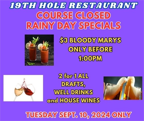 19th hole restaurant course closed rainy day specials $3 bloody marys only before 1:00pm, 2 for 1 drafts, well drinks and house wines Tuesday Sept 10 2024 only