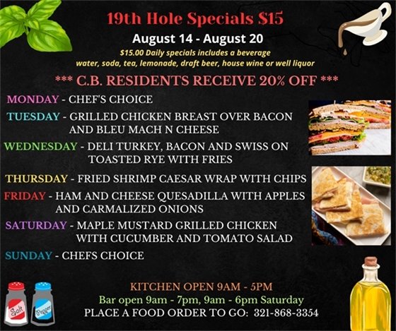 19th Hole Specials for August 7 - August 13 $15.00 Daily Specials includes a beverage (water, soda, tea, lemonade, draft beer, house wine, or well liquor). C.B. Residents receive 20% off Monday- Chefs Choice Tuesday- Bacon Bleu Burger w/ fries Wednesday- 9 Wings “3 ways” buffalo, teriyaki + garlic Parmesan Thursday - NY Deli style Pastrami and Swiss on Rye w/ side salad Friday- Cheesy Meatball Sub w/ side salad Saturday - Chicken tenders and warm pretzel bites topped with Beer Cheese Sunday- Pastrami “Hash” w/ peppers, onions and a fried egg PLACE FOOD ORDER TO GO: 321-868-3354 Kitchen Open 9am - 5pm, Bar Open 9am - 7pm; 9am - 6pm Saturday
