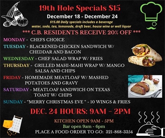 19th Hole Specials - ONLY $15 - Week of Dec 18 - Dec 24 $15.00 Daily Specials includes a beverage (water, soda, tea, lemonade, draft beer, house wine, or well liquor). C.B. Residents receive 20% off Monday- Chefs Choice Tuesday- Blackened Chicken Sandwich w/ Cheddar and Bacon Wednesday- Chef Salad Wrap w/ Fries Thursday- Grilled Mahi-Mahi Wrap w/ Mango Salsa and chips Friday- Homemade Meatloaf w/ Mashed Potatoes and gravy Saturday- Meatloaf Sandwich on Texas Toast w/ chips Sunday “Merry Christmas Eve “ - 10 Wings and Fries DECEMBER 24th HOURS: 9am-2pm  PLACE FOOD ORDER TO GO: 321-868-3354 Kitchen Open 9am - 5pm, Bar Open 9am - 6pm