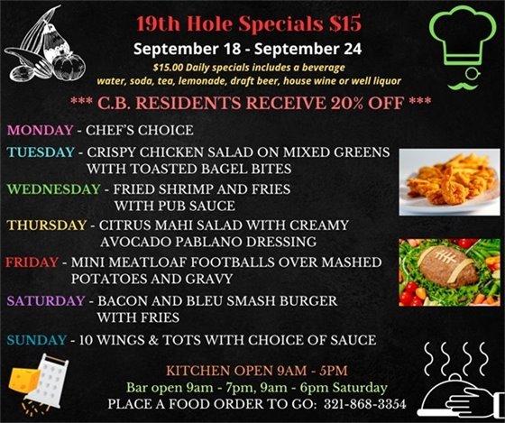 EXCITING MENU THIS WEEK!!! We are more than just golf... Come out and enjoy the upgrades to the décor and the delicious menu! ??????????????  19th Hole Specials - ONLY $15 - Week of Sept 18 - Sept 24  $15.00 Daily Specials includes a beverage (water, soda, tea, lemonade, draft beer, house wine, or well liquor).  C.B. Residents receive 20% off  Monday - CHEF'S CHOICE Tuesday- CRISPY CHICKEN SALAD ON MIXED GREENS WITH TOASTED BAGEL BITES Wednesday- FRIED SHRIMP AND FRIES WITH PUB SAUCE Thursday- CITRUS MAHI SALAD WITH CREAMY AVOCADO PABLANO DRESSING Friday- FRIDAY - MINI MEATLOAF FOOTBALLS OVER MASHED POTATOES AND GRAVY Saturday- BACON AND BLEU SMASH BURGER WITH FRIES Sunday- 10 WINGS & TOTS WITH CHOICE OF SAUCE  PLACE FOOD ORDER TO GO: 321-868-3354  Kitchen Open 9am - 5pm, Bar Open 9am - 7pm; 9am - 6pm Saturday