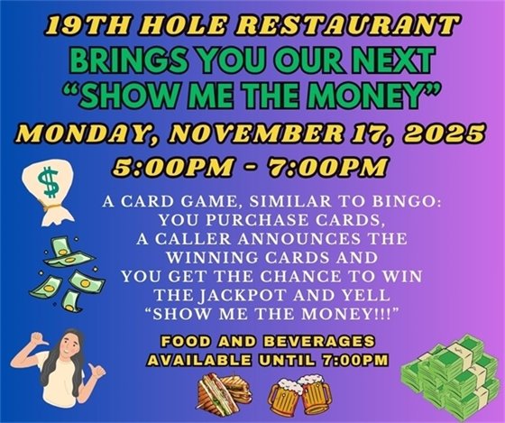 19th hole restaurant, brings you our first "show me the money", Monday, November 17th, 5:00pm - 7:00pm, A CARD GAME, SIMILAR TO BINGO: YOU PURCHASE CARDS, A CALLER ANNOUNCES THE WINNING CARDS AND YOU GET THE CHANCE TO WIN THE JACKPOT AND YELL “show me the money!!!”, food and beverages available until 7:00pm