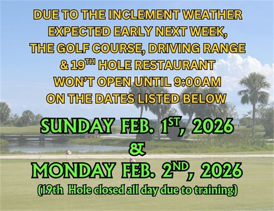 DUE TO THE INCLEMENT WEATHER EXPECTED EARLY NEXT WEEK, THE GOLF COURSE, DRIVING RANGE & 19TH HOLE RESTAURANT WON’T OPEN UNTIL 9:00AM ON THE DATES LISTED BELOW, SUNDAY  FEB.  1ST,  2026 & MONDAY  FEB.  2ND,  2026, (19th  Hole closed all day due to training)