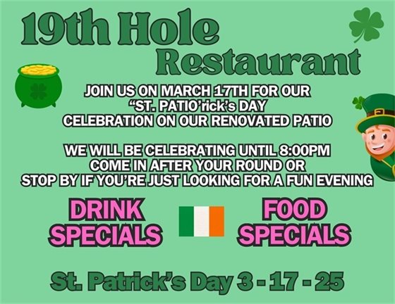 19th Hole Restaurant JOIN US ON MARCH 17TH FOR OUR “ST. PATIO’rick’s DAY” CELEBRATION ON OUR RENOVATED PATIO WE WILL BE CELEBRATING UNTIL 8:00PM COME IN AFTER YOUR ROUND OR STOP BY IF YOU’RE JUST LOOKING FOR A FUN EVENING drink specials, food specials, St. Patrick's Day 3-17-25