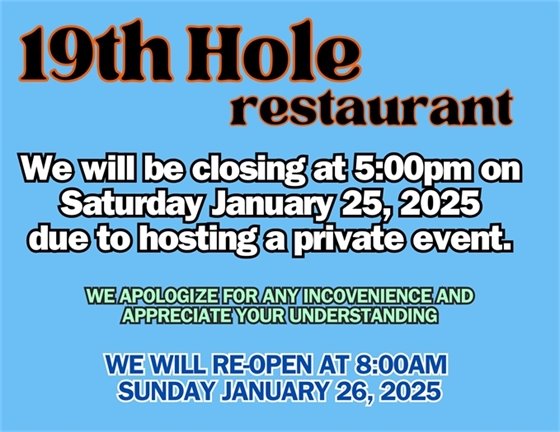 19th hole restaurant we will be closing at 5:00pm on Saturday January 25, 2025 due to hosting a private event, we apologize for any inconvenience and appreciate your understanding, we will reopen at 8:00am on Sunday January 26, 2025