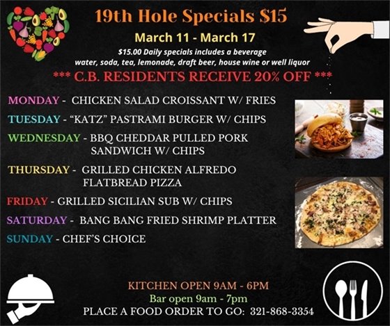 19th Hole Specials - ONLY $15 - Week of Mar 11 - Mar 17 $15.00 Daily Specials includes a beverage (water, soda, tea, lemonade, draft beer, house wine, or well liquor). C.B. Residents receive 20% off Monday- Chicken Salad Croissant w/ fries Tuesday- “Katz” Pastrami Burger w/ chips Wednesday- BBQ cheddar pulled Pork sandwich w/ chips Thursday- Grilled Chicken Alfredo Flatbread Pizza Friday- Grilled Sicilian Sub w/ chips Saturday- Bang Bang Fried Shrimp Platter Sunday- Chefs Choice PLACE FOOD ORDER TO GO: 321-868-3354 Kitchen Open 9am - 6pm, Bar Open 9am - 7pm