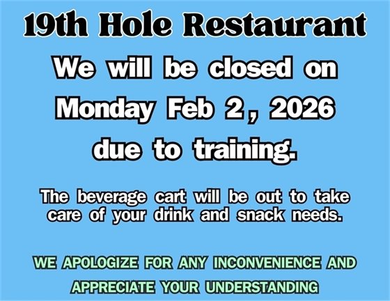 19th hole restaurant, we will be closed on Monday Feb 2, 2026 due to training.  The beverage cart will be out to take care of your drink and snack needs.  We apologize for any inconvenience and appreciate your understanding