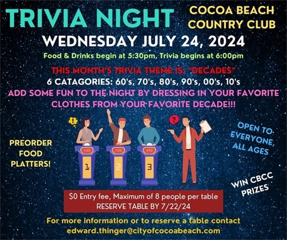 Trivia Night Cocoa Beach Country Club, Wednesday July 24, 2024. Food & Drinks begin at 5:30pm, Trivia begins at 6:00pm.  This month's trivia theme is: "Decades".  6 Categories: 60's, 70's, 80's, 90's, 00's and 10's.  Add some fun to the night by dressing in your favorite clothes from your favorite decade!  Preorder food platters, open to everyone all ages, win CBCC prizes. $0 entry fee, maximum 8 people per table, reserve table by 7/22/24. For more information contact edward.thinger@cityofcocoabeach.com