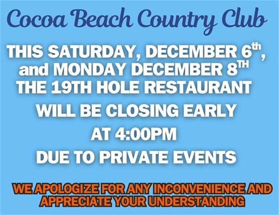 cocoa beach country club, this Saturday December 6th and Monday December 8th, the 19th hole restaurant will be closing early at 4:00pm due to private events.  We apologize for this inconvenience and appreciate your understanding