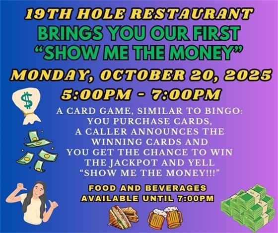 19th hole restaurant, brings you our first "show me the money", Monday, October 20, 2025, 5:00pm - 7:00pm, A CARD GAME, SIMILAR TO BINGO: YOU PURCHASE CARDS, A CALLER ANNOUNCES THE WINNING CARDS AND YOU GET THE CHANCE TO WIN THE JACKPOT AND YELL “show me the money!!!”, food and beverages available until 7:00pm