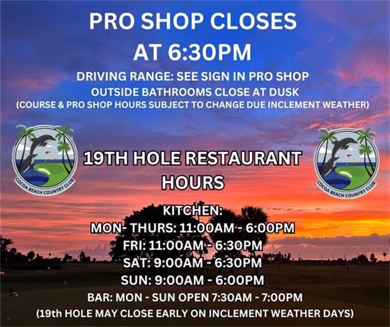 Pro Shop closes at 6:30pm, Driving range see sign in pro shop, outside bathrooms close at dusk, (course and pro shop hours subject to change due to inclement weather) .  19th hole Restaurant hours, KITCHEN Mon- Thurs: 11am-6pm, Fri: 11am-6:30pm, Sat: 9am-6:30pm, Sun: 9am-6:00pm, BAR: MON-SUN open 7:30am-7:00pm (bar may close early on inclement weather days)