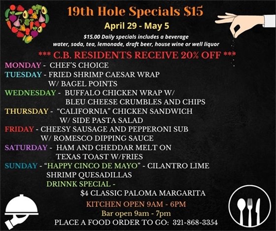 Our new specials are here for you as we slide into May!  19th Hole Specials - ONLY $15 - Week of April 29 - May 5  $15.00 Daily Specials includes a beverage (water, soda, tea, lemonade, draft beer, house wine, or well liquor).  C.B. Residents receive 20% off  Monday - chefs choice Tuesday - Fried Shrimp Caesar Wrap w/ Bagel points Wednesday - Buffalo Chicken Wrap w/ bleu cheese crumbles and chips Thursday - “California” Chicken Sandwich w/ side pasta salad Friday - Cheesy Sausage and Pepperoni Sub w/ Romesco dipping sauce Saturday -  Ham and Cheddar Melt on Texas Toast w/fries Sunday - “Happy Cinco De Mayo” - Cilantro Lime Shrimp Quesadillas                 Drink Special ?? - $4 Classic “Paloma” Margarita ??  PLACE FOOD ORDER TO GO: 321-868-3354 Kitchen Open 9am - 6pm, Bar Open 9am - 7pm