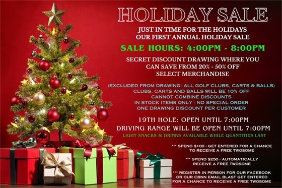 COME JOIN US FOR OUR FIRST ANNUAL HOLIDAY SALE!  ONE DAY ONLY! Thursday December 14 from 4:00pm - 8:00pm.  The Driving range and bar will be open until 7:00pm so you can shop til you drop and then partake in some driving range time or have a beverage with a friend or family! Come in, find some merchandise you love, go to the register and grab a discount ball from Santa's bag and see how much you've saved (from 20% - 50% off, perhaps on 1 item, perhaps on your entire order, we'll have to see what Santa has in his bag for us).   In stock items only, no special orders, are available for the promotion.  Golf clubs, push carts and golf balls are NOT part of the discount program, but will be on sale for 10% off.  Discounts can NOT be combined.