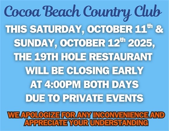 Cocoa Beach Country Club, this Saturday, October 11th, and Sunday October 12th, 2025, the 19th Hole Restaurant will be closing early at 4:00pm both days due to private events.  We apologize for the inconvenience and appreciate your understanding. 
