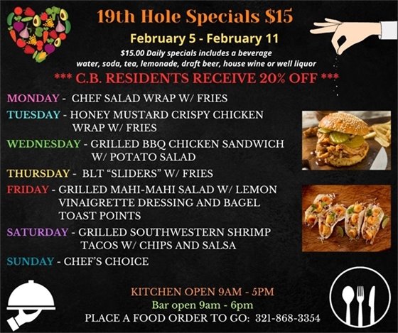 19th Hole Specials - ONLY $15 - Week of Feb 5 - Feb 11  $15.00 Daily Specials includes a beverage (water, soda, tea, lemonade, draft beer, house wine, or well liquor).  C.B. Residents receive 20% off  Monday- Chef Salad Wrap w/ Fries Tuesday-Honey  Mustard Crispy Chicken Wrap w/ Fries Wednesday- Grilled BBQ Chicken Sandwich w/ Potato Salad Thursday- BLT “Sliders” w/ Fries Friday- Grilled Mahi-Mahi Salad w/ lemon Vinaigrette dressing and Bagel Toast points Saturday- Grilled Southwestern Shrimp Tacos w/ chips and salsa Sunday- Chefs Choice  PLACE FOOD ORDER TO GO: 321-868-3354 Kitchen Open 9am - 5pm, Bar Open 9am - 6pm