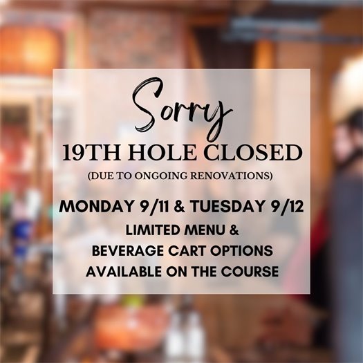 Sorry, 19th Hole closed due to ongoing renovations. Monday 9/11 and Tuesday 9/12.  Limited menu and beverage cart options will be available on the course.  