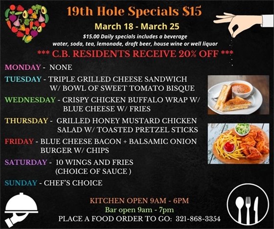 19th Hole Specials - ONLY $15 - Week of Mar 18 - Mar 25  $15.00 Daily Specials includes a beverage (water, soda, tea, lemonade, draft beer, house wine, or well liquor).  C.B. Residents receive 20% off  Monday- None Tuesday- Triple Grilled Cheese Sandwich w/ Bowl of sweet Tomato  Bisque Wednesday- Crispy Chicken Buffalo Wrap w/ Blue cheese and Fries Thursday- Grilled Honey Mustard  Chicken Salad w/ toasted pretzel sticks Friday- Blue Cheese Bacon + Balsamic Onion Burger w/ chips Saturday- 10 Wings and Fries (choice of sauce ) Sunday- Chefs choice  PLACE FOOD ORDER TO GO: 321-868-3354  Kitchen Open 9am - 6pm, Bar Open 9am - 7pm