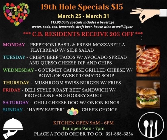 19th Hole Specials - ONLY $15 - Week of Mar 25 - Mar 31  $15.00 Daily Specials includes a beverage (water, soda, tea, lemonade, draft beer, house wine, or well liquor).  C.B. Residents receive 20% off  Monday - Pepperoni Basil and fresh Mozzarella Flatbread w/ side salad Tuesday- Crispy beef Tacos w/ Avocado spread and Queso cheese dip and chips Wednesday- Gourmet Caprese Grilled Cheese w/ Bowl of Sweet Tomato Soup Thursday- Mushroom Swiss Burger w/ Fries Friday- Deli Style Roast Beef sandwich w/ provolone and horsey sauce Saturday - Chili Cheese Dog w/ onion rings Sunday “HAPPY EASTER” ?? chefs choice  PLACE FOOD ORDER TO GO: 321-868-3354 Kitchen Open 9am - 6pm, Bar Open 9am - 7pm