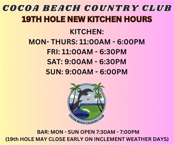 cocoa beach country club, 19th hole new kitchen hours, kitchen: mon-thurs 11am-6pm, fri 11am-6:30pm, sat 9am-6:30pm, sun 9am-6pm, bar: mon-sun open 7:30am-7:00pm (19th hole may close early on inclement weather days)