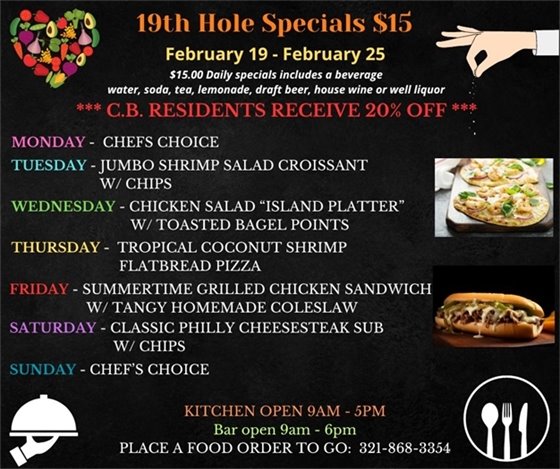 19th Hole Specials - ONLY $15 - Week of Feb 19 - Feb 25 $15.00 Daily Specials includes a beverage (water, soda, tea, lemonade, draft beer, house wine, or well liquor). C.B. Residents receive 20% off Monday- Chefs Choice Tuesday- Jumbo Shrimp Salad Croissant w/ chips Wednesday- Chicken Salad “Island Platter “ w/ toasted bagel points Thursday- Tropical Coconut Shrimp Flatbread Pizza Friday- Summertime Grilled Chicken Sandwich w/ tangy homemade coleslaw Saturday-  Classic Philly Cheesesteak Sub w/ chips Sunday- Chefs Choice PLACE FOOD ORDER TO GO: 321-868-3354 Kitchen Open 9am - 5pm, Bar Open 9am - 6pm