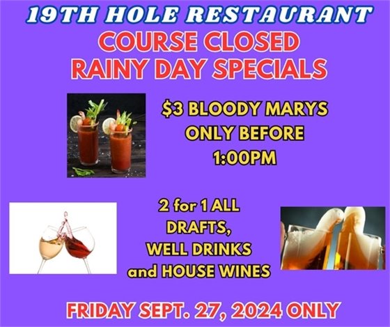 19th hole restaurant course closed rainy day specials $3 bloody marys only before 1:00pm, 2 for 1 drafts, well drinks and house wines Friday Sept. 27 2024 only