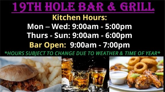 19th Hole Bar & Grill, Kitchen Hours, Mon - Wed: 9:00am - 5:00pm, Thurs - Sun: 9:00am - 6:00pm, Hours subject to change due to weather and time of year