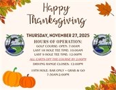 HAPPY THANKSGIVING, Thursday November 27, 2025, hours of operation golf course open 7:00am, last 18 hole tee time being 10am and the last 9 hole tee time being 12pm.  ALL carts will be due in by 2pm.  The 19th Hole will also be open from 7:30am-2pm bar only + grab and go.